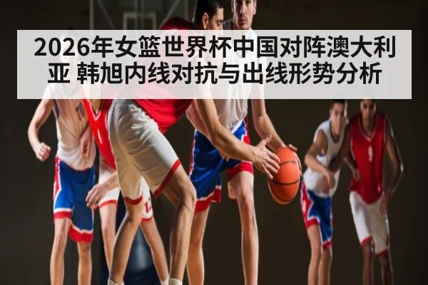 2026年女篮世界杯中国对阵澳大利亚 韩旭内线对抗与出线形势分析