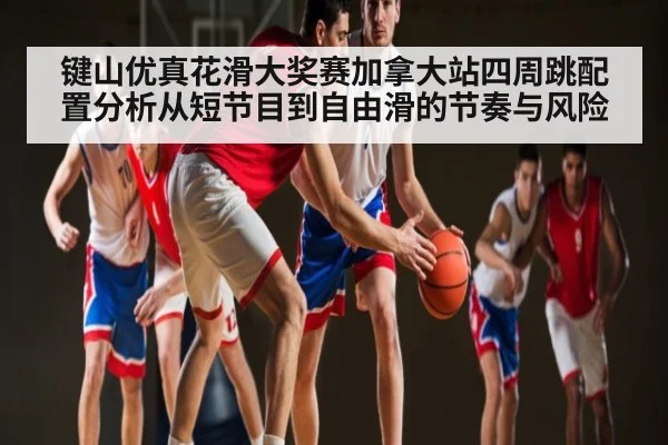键山优真花滑大奖赛加拿大站四周跳配置分析从短节目到自由滑的节奏与风险